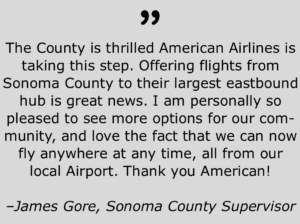 Quote from Sonoma County Supervisor, James Gore Regarding American Airlines flights to Dallas, Tx, that says, "The County is thrilled American Airlines is taking this step. Offering flights from Sonoma County to their largest eastbound hub is great news. I am personally so pleased to see more options for our community, and love the fact that we can now fly anywhere at any time, all from our local airport. Thank you American!"