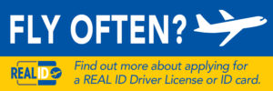Graphic for Real ID that says, " Fly Often? Find out more about applying for a REAL ID Driver License or ID card." Graphic hyperlinks to Real ID website.